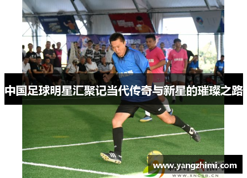 中国足球明星汇聚记当代传奇与新星的璀璨之路