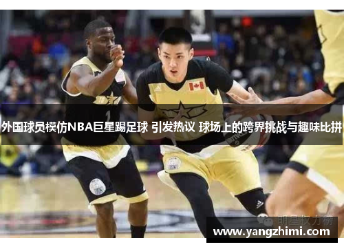 外国球员模仿NBA巨星踢足球 引发热议 球场上的跨界挑战与趣味比拼