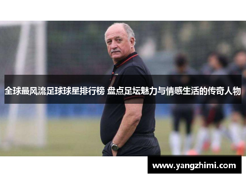 全球最风流足球球星排行榜 盘点足坛魅力与情感生活的传奇人物