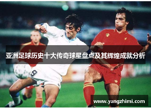 亚洲足球历史十大传奇球星盘点及其辉煌成就分析