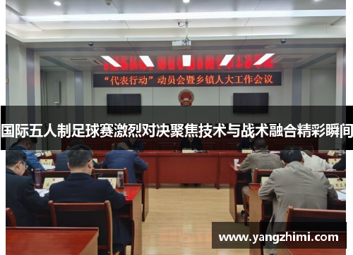 国际五人制足球赛激烈对决聚焦技术与战术融合精彩瞬间